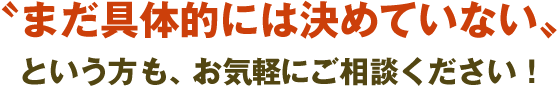 〝まだ具体的には決めていない〟 という方も、お気軽にご相談ください！