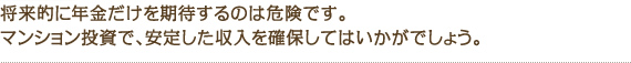 将来的に年金だけを期待するのは危険です。マンション投資で安定した収入を確保してはいかがでしょう。