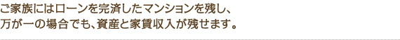 ご家族にはローンを完済したマンションを残し、万が一の場合でも、資産と家賃収入が残せます。