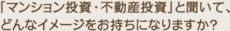 マンション投資・不動産投資と聞いてどんなイメージをお持ちになりますか？