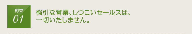 約束1：強引な営業、しつこいセールスは一切いたしません。