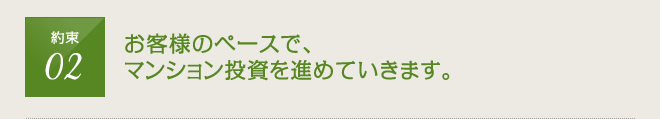 約束2：お客様のペースで、マンション投資を進めていきます。