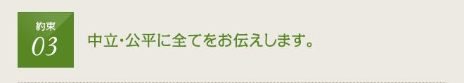 約束3：中立公平に全てお伝えします。