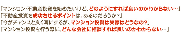 「マンション・不動産投資を始めたいけど、どのようにすれば良いのかわからない…」「不動産投資を成功させるポイントは、あるのだろうか？」
「今がチャンスと良く耳にするが、マンション投資は実際はどうなの？」「マンション投資を行う際に、どんな会社に相談すれば良いのかわからない…」