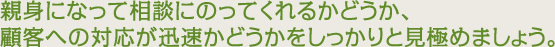 親身になって相談にのってくれるかどうか、顧客への対応が迅速かどうかをしっかりと見極めましょう。