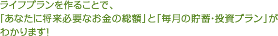 ライフプランを作ることで、「あなたに将来必要なお金の総額」と「毎月の貯蓄・投資プラン」がわかります！