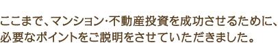 ここまで、マンション・不動産投資を成功させるために、必要なポイントをご説明をさせていただきました。